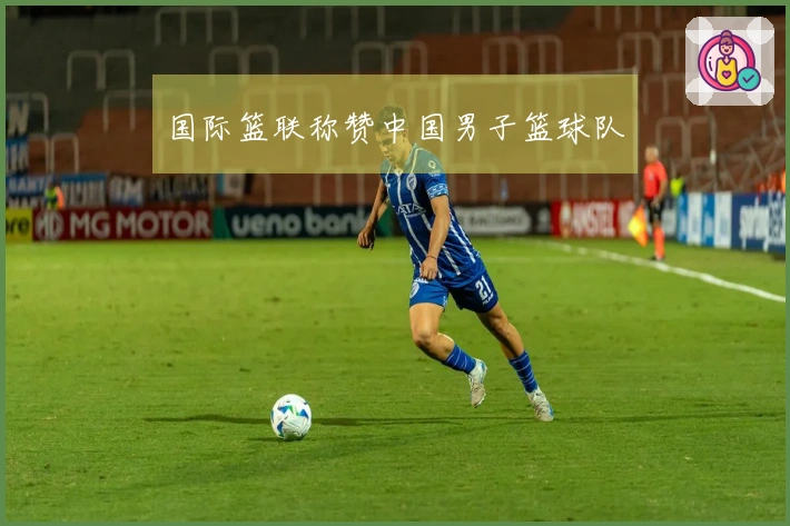 国际篮联称赞中国男子篮球队