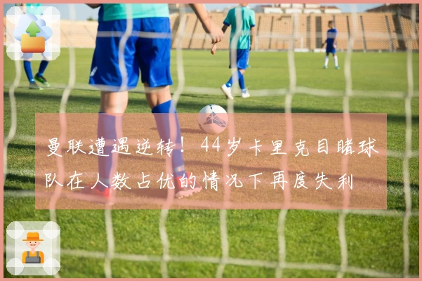 曼联遭遇逆转！44岁卡里克目睹球队在人数占优的情况下再度失利