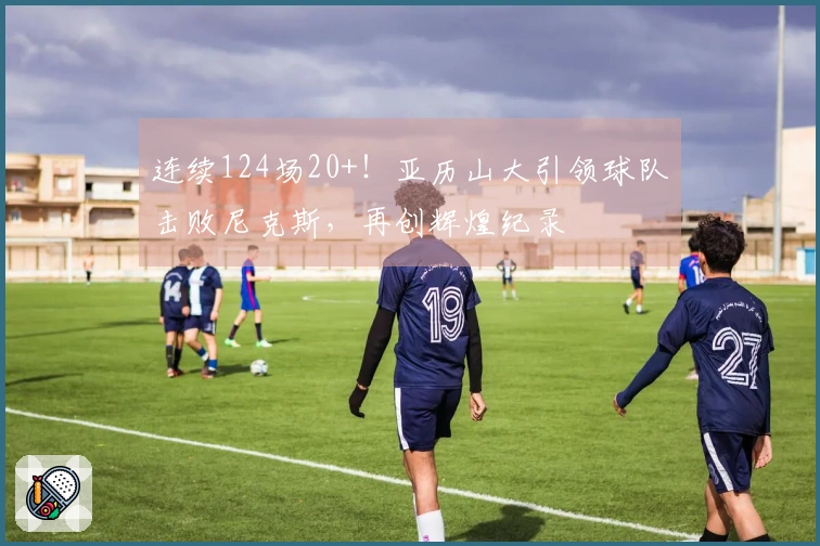 连续124场20+！亚历山大引领球队击败尼克斯，再创辉煌纪录