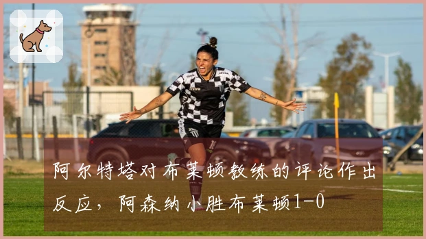 阿尔特塔对布莱顿教练的评论作出反应，阿森纳小胜布莱顿1-0