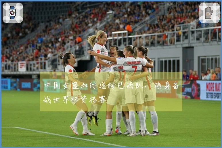 中国女篮加时逆转巴西队，热身备战世界杯资格赛