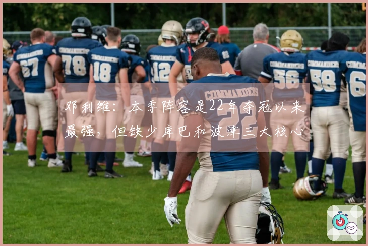 邓利维：本季阵容是22年夺冠以来最强，但缺少库巴和波津三大核心使得获胜变得困难