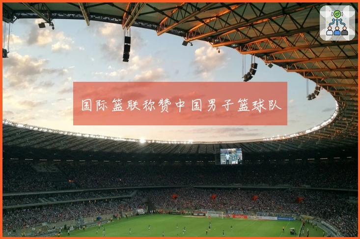 国际篮联称赞中国男子篮球队
