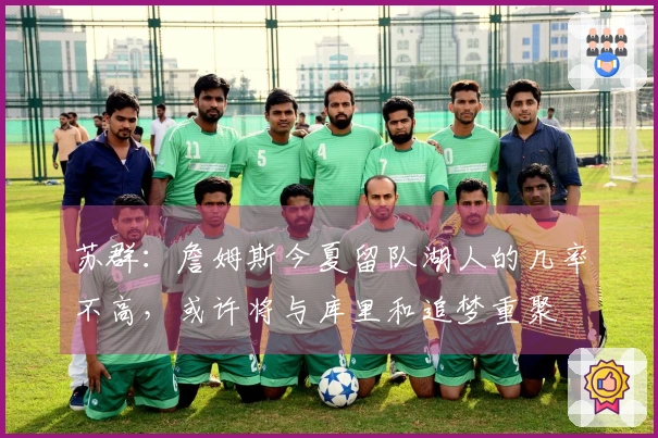 苏群：詹姆斯今夏留队湖人的几率不高，或许将与库里和追梦重聚