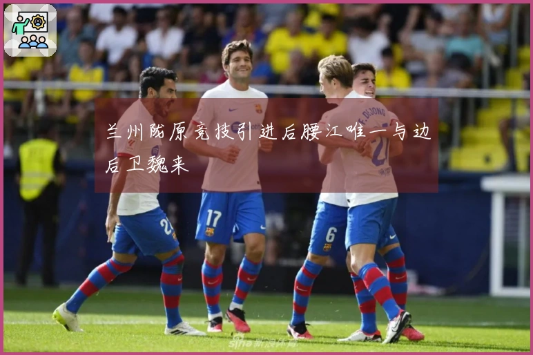 兰州陇原竞技引进后腰江唯一与边后卫魏来