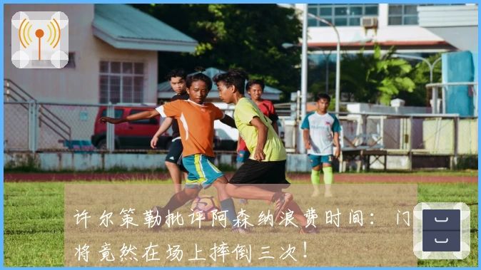 许尔策勒批评阿森纳浪费时间：门将竟然在场上摔倒三次！