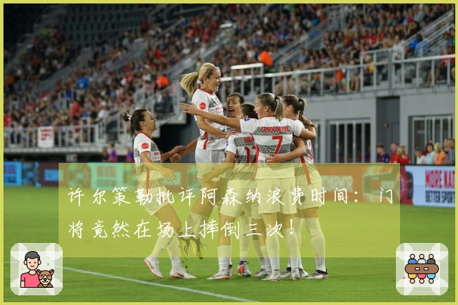 许尔策勒批评阿森纳浪费时间：门将竟然在场上摔倒三次！