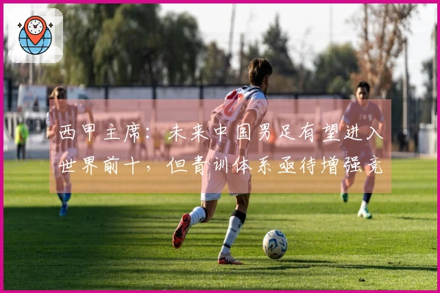 西甲主席：未来中国男足有望进入世界前十，但青训体系亟待增强竞争力