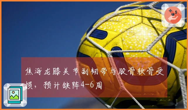 焦海龙膝关节副韧带与股骨软骨受损，预计缺阵4-6周