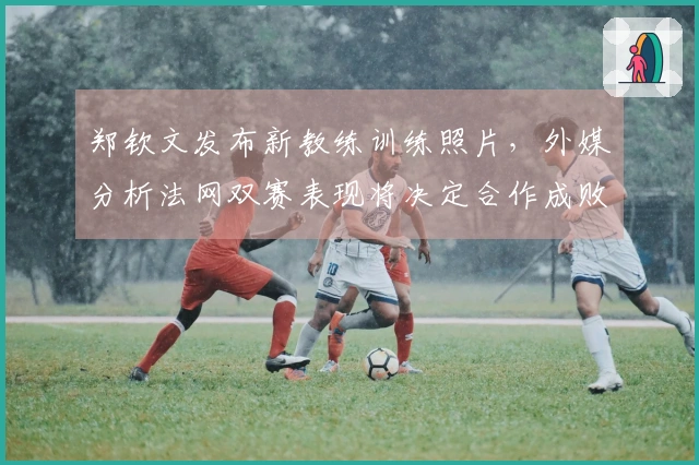 郑钦文发布新教练训练照片，外媒分析法网双赛表现将决定合作成败