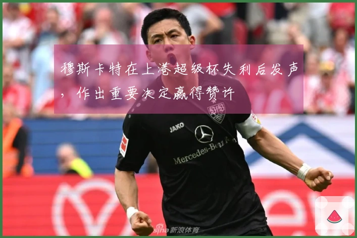 穆斯卡特在上港超级杯失利后发声，作出重要决定赢得赞许