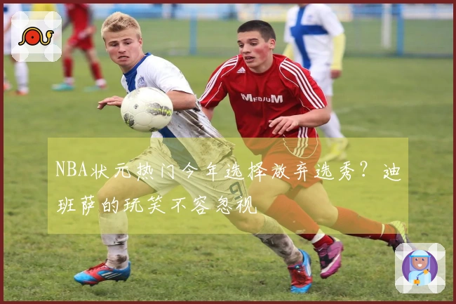 NBA状元热门今年选择放弃选秀？迪班萨的玩笑不容忽视