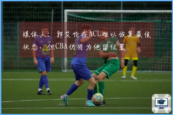 媒体人：郭艾伦在ACL难以恢复最佳状态，但CBA仍将为他留位置