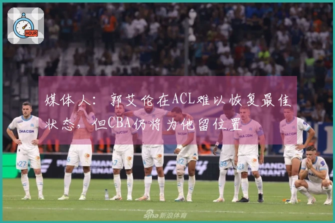 媒体人：郭艾伦在ACL难以恢复最佳状态，但CBA仍将为他留位置