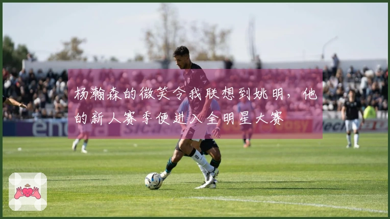 杨瀚森的微笑令我联想到姚明，他的新人赛季便进入全明星大赛