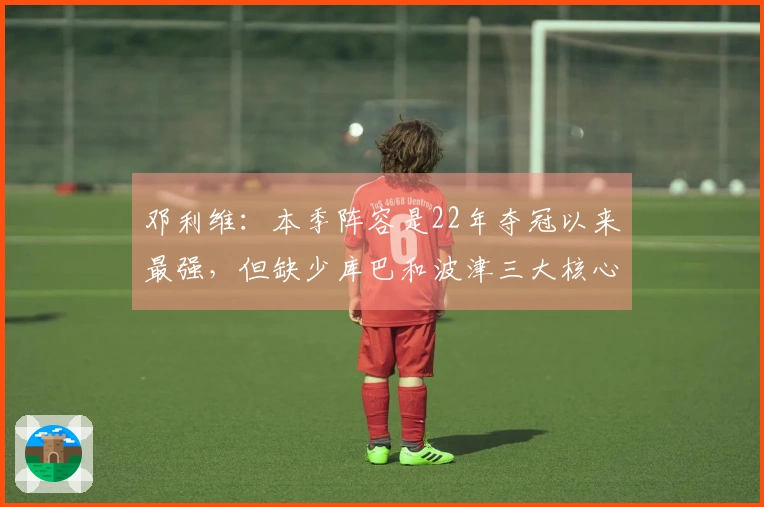 邓利维：本季阵容是22年夺冠以来最强，但缺少库巴和波津三大核心使得获胜变得困难