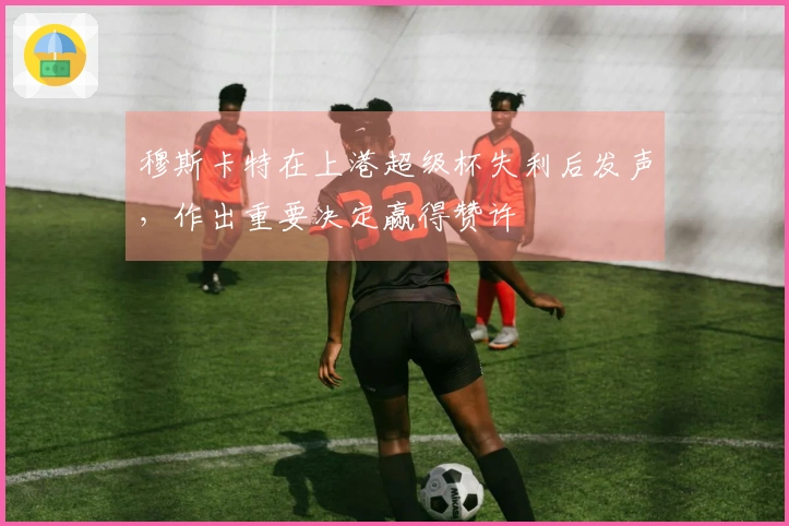 穆斯卡特在上港超级杯失利后发声，作出重要决定赢得赞许