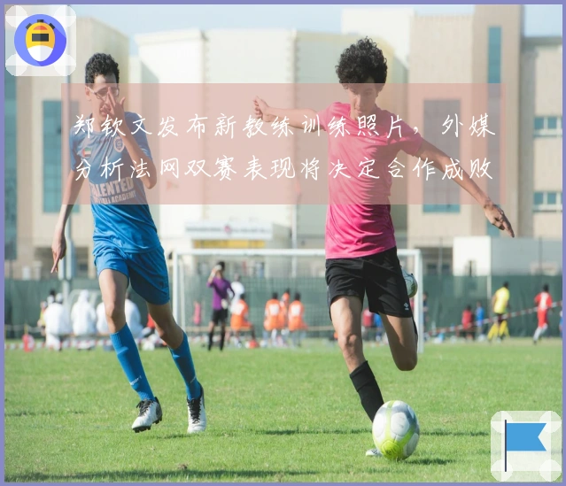 郑钦文发布新教练训练照片，外媒分析法网双赛表现将决定合作成败